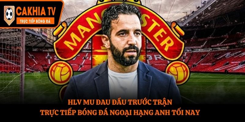 HLV MU đau đầu trước trận trực tiếp bóng đá Ngoại Hạng Anh tối nay